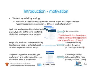 Introduction - motivation 
• The text hyperlinking analogy 
– Web sites accommodating hyperlinks, and the origins and targets of these 
hyperlinks represent information at different levels of granularity 
Web site: a collection of interlinked web 
pages, typically by the same creator(s), 
altogether serving the same purpose 
Origin of a hyperlink: a very elementary 
text (a single word or a short phrase); 
an iconic representation of a topic 
Target of a hyperlink: a focused, yet 
explanatory and understandable even 
on its own piece of information 
An entire video 
*Practical restriction: how do you 
select a 2D image that appears on 
your screen for e.g. 1/25 sec? 
A very elementary 
part of the video 
(a 2D image? a shot?)* 
A meaningful story-telling 
part of the video 
(scene / chapter / topic) 
Information Technologies Institute 2.4 
Centre for Research and Technology Hellas 
 