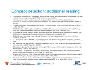 Concept detection: additional reading 
• P. Sidiropoulos, V. Mezaris, and I. Kompatsiaris, “Enhancing video concept detection with the use of tomographs”, Proc. IEEE 
Int. Conference. on Image Processing (ICIP 2013), Melbourne, Australia, 2013. 
• F. Markatopoulou, V. Mezaris, I. Kompatsiaris, “A Comparative Study on the Use of Multi-Label Classification 
Techniques for Concept-Based Video Indexing and Annotation”, Proc. 20th Int. Conf. on Multimedia Modeling (MMM'14), 
Jan. 2014. 
• C. Snoek, M. Worringm, “Concept-Based Video Retrieval”, in Foundations and Trends in Information Retrieval, vol. 2, no. 4, 
pp. 215–322, 2009. 
• A. W. M. Smeulders, M.Worring, S. Santini, A.Gupta, and R. Jain, “Content- based image retrieval at the end of the early 
years”, IEEE Transactions on Pattern Analysis and Machine Intelligence, vol. 22, pp. 1349–1380, 2000. 
• G. Nasierding, A. Kouzani, “Empirical Study of Multi-label Classification Methods for Image Annotation and Retrieval”, Proc. 
2010 Int. Conf. on Digital Image Computing: Techniques and Applications, China, pp. 617–622. 
• G.J. Qi, X.S. Hua, Y. Rui, J. Tang, T. Mei, H. Zhang, “Correlative multi-label video annotation”, Proc. 15th Int. Conf. on 
Multimedia, pp. 17–26. 
• M.-L. Zhang and Z.-H. Zhou, “ML-KNN: A lazy learning approach to multi-label learning”, Pattern Recognition, vol. 40, no. 7, 
2007. 
• A. F. Smeaton, P. Over, and W. Kraaij, “Evaluation campaigns and TRECVid”, Proc. 8th ACM Int. Workshop on Multimedia 
Information Retrieval (MIR '06), pp. 321-330, 2006. 
• B. Safadi and G. Quenot, “Re-ranking by Local Re-Scoring for Video Indexing and Retrieval”, in C. Macdonald, I. Ounis, and I. 
Ruthven, editors, CIKM, pp. 2081-2084, 2011. 
• J. C. Van Gemert, C. J. Veenman, A. Smeulders, J.-M. Geusebroek, “Visual word ambiguity”, IEEE Transactions on Pattern 
Analysis and Machine Intelligence, vol. 32, no. 7, pp. 1271–1283, 2010. 
• G. Csurka and F. Perronnin, “Fisher vectors: Beyond bag-of visual-words image representations”, Computer Vision, Imaging 
and Computer Graphics. Theory and Applications. Springer CCIS vol. 229, 2011. 
• H. Jegou, F. Perronnin, M. Douze, J. Sanchez, P. Perez, and C. Schmid, “Aggregating local image descriptors into compact 
codes”, IEEE Transactions on Pattern Analysis and Machine Intelligence, vol. 34, no. 9, pp. 1704–1716, 2012. 
Information Technologies Institute 2.40 
Centre for Research and Technology Hellas 
 