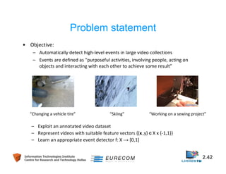 Problem statement 
• Objective: 
– Automatically detect high-level events in large video collections 
– Events are defined as “purposeful activities, involving people, acting on 
objects and interacting with each other to achieve some result” 
“Changing a vehicle tire” “Skiing” “Working on a sewing project” 
– Exploit an annotated video dataset 
– Represent videos with suitable feature vectors {(x ,y) є X x {-1,1}} 
– Learn an appropriate event detector f: X → [0,1] 
Information Technologies Institute 2.42 
Centre for Research and Technology Hellas 
 