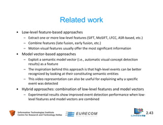 Related work 
• Low-level feature-based approaches 
– Extract one or more low-level features (SIFT, MoSIFT, LFCC, ASR-based, etc.) 
– Combine features (late fusion, early fusion, etc.) 
– Motion visual features usually offer the most significant information 
• Model vector-based approaches 
– Exploit a semantic model vector (i.e., automatic visual concept detection 
results) as a feature 
– The inspiration behind this approach is that high-level events can be better 
recognized by looking at their constituting semantic entities 
– This video representation can also be useful for explaining why a specific 
event was detected 
• Hybrid approaches: combination of low-level features and model vectors 
– Experimental results show improved event detection performance when low-level 
features and model vectors are combined 
Information Technologies Institute 2.43 
Centre for Research and Technology Hellas 
 