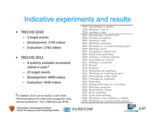 Indicative experiments and results 
• TRECVID 2010 
– 3 target events 
– Development: 1745 videos 
– Evaluation: 1742 videos 
• TRECVID 2012 
– A publicly available annotated 
subset is used 8 
– 25 target events 
– Development: 8840 videos 
– Evaluation: 4434 videos 
8 A. Habibian, K.E.A. van de Sande, C.G.M. Snoek , 
"Recommendations for video event recognition using 
concept vocabularies", Proc. ICMR 2013, pp. 89-96. 
Information Technologies Institute 2.47 
Centre for Research and Technology Hellas 
 