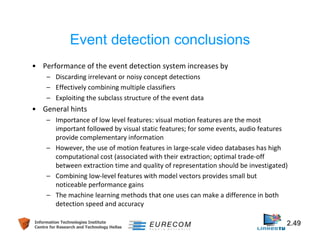 Event detection conclusions 
• Performance of the event detection system increases by 
– Discarding irrelevant or noisy concept detections 
– Effectively combining multiple classifiers 
– Exploiting the subclass structure of the event data 
• General hints 
– Importance of low level features: visual motion features are the most 
important followed by visual static features; for some events, audio features 
provide complementary information 
– However, the use of motion features in large-scale video databases has high 
computational cost (associated with their extraction; optimal trade-off 
between extraction time and quality of representation should be investigated) 
– Combining low-level features with model vectors provides small but 
noticeable performance gains 
– The machine learning methods that one uses can make a difference in both 
detection speed and accuracy 
Information Technologies Institute 2.49 
Centre for Research and Technology Hellas 
 