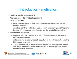 Introduction - motivation 
• We have: media items (videos) 
• We want to: perform video hyperlinking 
• Thus, we need to: 
– Break down each video to fragments that can serve as the origin and the 
target of hyperlinks 
– Annotate each fragment so that we can identify meaningful pairs of fragments 
(i.e., identify two fragments as the origin and the target of the same link) 
• We could do this either 
– Manually: + accuracy, - speed, cost, effort  only feasible for low-volume, 
high-value media items 
– Automatically: - accuracy, + speed, cost, effort  the only option for handling 
high volume of content 
– …as is often the case, in many real-world applications finding middle ground 
also makes sense: try to automate the process as much as possible, but still 
keep the human in the loop 
Information Technologies Institute 2.5 
Centre for Research and Technology Hellas 
 