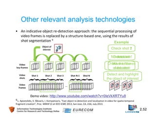 Other relevant analysis technologies 
• An indicative object re-detection approach: the sequential processing of 
video frames is replaced by a structure-based one, using the results of 
shot segmentation 9 Example 
Check shot 2 
1 
No Detection! 
detection! 
Move to the 
next shot 
Check the frames 
of this shot 
Detect and highlight 
the object of interest 
Demo video: http://www.youtube.com/watch?v=0IeVkXRTYu8 
9 L. Apostolidis, V. Mezaris, I. Kompatsiaris, "Fast object re-detection and localization in video for spatio-temporal 
fragment creation", Proc. MMIX'13 at IEEE ICME 2013, San Jose, CA, USA, July 2013. 
Information Technologies Institute 2.52 
Centre for Research and Technology Hellas 
 