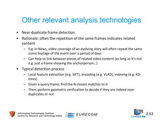Other relevant analysis technologies 
• Near-duplicate frame detection 
• Rationale: often the repetition of the same frames indicates related 
content 
– E.g. in News, video coverage of an evolving story will often repeat the same 
iconic footage of the event over a period of days 
– Can help us link between pieces of related video content (as long as it’s not 
e.g. just a frame showing the anchorperson…) 
• Typical detection process 
– Local feature extraction (e.g. SIFT), encoding (e.g. VLAD), indexing (e.g. KD-trees) 
– Given a query frame, find the N closest matches to it 
– Then, perform geometric verification to decide if they are indeed near-duplicates 
or not 
Information Technologies Institute 2.53 
Centre for Research and Technology Hellas 
 