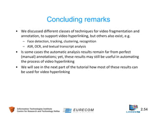 Concluding remarks 
• We discussed different classes of techniques for video fragmentation and 
annotation, to support video hyperlinking, but others also exist, e.g. 
– Face detection, tracking, clustering, recognition 
– ASR, OCR, and textual transcript analysis 
• Is some cases the automatic analysis results remain far from perfect 
(manual) annotations; yet, these results may still be useful in automating 
the process of video hyperlinking 
• We will see in the next part of the tutorial how most of these results can 
be used for video hyperlinking 
Information Technologies Institute 2.54 
Centre for Research and Technology Hellas 
 
