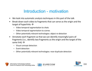 Introduction - motivation 
• We look into automatic analysis techniques in this part of the talk 
• Break down each video to fragments that can serve as the origin and the 
target of hyperlinks  
– Video temporal segmentation to shots 
– Video temporal segmentation to scenes 
– Other potentially relevant technologies: object re-detection 
• Annotate each fragment so that we can identify meaningful pairs of 
fragments (i.e., identify two fragments as the origin and the target of the 
same link)  
– Visual concept detection 
– Event detection 
– Other potentially relevant technologies: near-duplicate detection 
Information Technologies Institute 2.6 
Centre for Research and Technology Hellas 
 