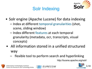 Information Technologies Institute 3.10 
Centre for Research and Technology Hellas 
Solr Indexing 
• 
Solr engine (Apache Lucene) for data indexing 
– 
Index at different temporal granularities (shot, scene, sliding window) 
– 
Index different features at each temporal granularity (metadata, ocr, transcripts, visual concepts) 
• 
All information stored in a unified structured way 
– 
flexible tool to perform search and hyperlinking 
http://lucene.apache.org/solr/  