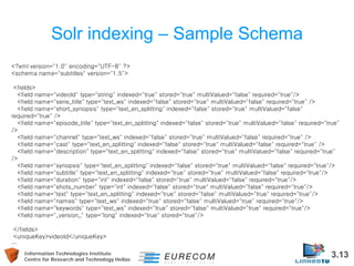 Information Technologies Institute 3.13 
Centre for Research and Technology Hellas 
Solr indexing – Sample Schema 
<?xml version="1.0" encoding="UTF-8" ?> 
<schema name="subtitles" version="1.5"> 
<fields> 
<field name="videoId" type="string" indexed="true" stored="true" multiValued="false" required="true"/> 
<field name="serie_title" type="text_ws" indexed="false" stored="true" multiValued="false" required="true" /> 
<field name="short_synopsis" type="text_en_splitting" indexed="false" stored="true" multiValued="false" required="true" /> 
<field name="episode_title" type="text_en_splitting" indexed="false" stored="true" multiValued="false" required="true" /> 
<field name="channel" type="text_ws" indexed="false" stored="true" multiValued="false" required="true" /> 
<field name="cast" type="text_en_splitting" indexed="false" stored="true" multiValued="false" required="true" /> 
<field name="description" type="text_en_splitting" indexed="false" stored="true" multiValued="false" required="true" /> 
<field name="synopsis" type="text_en_splitting" indexed="false" stored="true" multiValued="false" required="true"/> 
<field name="subtitle" type="text_en_splitting" indexed="true" stored="true" multiValued="false" required="true"/> 
<field name="duration" type="int" indexed="false" stored="true" multiValued="false" required="true"/> 
<field name="shots_number" type="int" indexed="false" stored="true" multiValued="false" required="true"/> 
<field name="text" type="text_en_splitting" indexed="true" stored="false" multiValued="true" required="true"/> 
<field name="names" type="text_ws" indexed="true" stored="false" multiValued="true" required="true"/> 
<field name="keywords" type="text_ws" indexed="true" stored="false" multiValued="true" required="true"/> 
<field name="_version_" type="long" indexed="true" stored="true"/> 
</fields> 
<uniqueKey>videoId</uniqueKey> 
…  