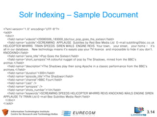 Information Technologies Institute 3.14 
Centre for Research and Technology Hellas 
Solr Indexing – Sample Document 
<?xml version="1.0" encoding="UTF-8"?> 
<add> 
<doc> 
<field name="videoId">20080506_183000_bbcfour_pop_goes_the_sixties</field> 
<field name="subtitle">SCREAMING APPLAUSE Subtitles by Red Bee Media Ltd E-mail subtitling@bbc.co.uk HELICOPTER WHIRRS TRAIN SPEEDS SIREN WAILS ENGINE REVS Your town, your street, your home - it's all in our database. New technology means it's easyto pay your TV licence and impossible to hide if you don't. KNOCKING</field> 
<field name="serie_title">Pop Goes the Sixties</field> 
<field name="short_synopsis">A colourful nugget of pop by The Shadows, mined from the BBC's archive.</field> 
<field name="description">The Shadows play their song Apache in a classic performance from the BBC's archives.</field> 
<field name="duration">300</field> 
<field name="episode_title">The Shadows</field> 
<field name="channel">BBC Four</field> 
<field name="cast" /> 
<field name="synopsis" /> 
<field name="shots_number">14</field> 
<field name="keywords">SCREAMING SPEEDS HELICOPTER WHIRRS REVS KNOCKING WAILS ENGINE SIREN APPLAUSE TV TRAIN Ltd E-mail Bee Subtitles Media Red</field> 
</doc> 
</add>  