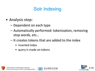 Information Technologies Institute 3.15 
Centre for Research and Technology Hellas 
Solr Indexing 
• 
Analysis step: 
– 
Dependent on each type 
– 
Automatically performed: tokenization, removing stop words, etc… 
– 
It creates tokens that are added to the index 
• 
inverted index 
• 
query is made on tokens  