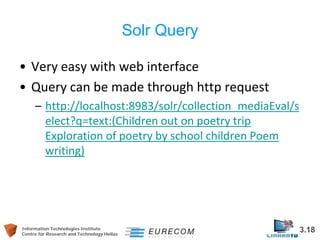 Information Technologies Institute 3.18 
Centre for Research and Technology Hellas 
Solr Query 
• 
Very easy with web interface 
• 
Query can be made through http request 
– 
http://localhost:8983/solr/collection_mediaEval/select?q=text:(Children out on poetry trip Exploration of poetry by school children Poem writing)  