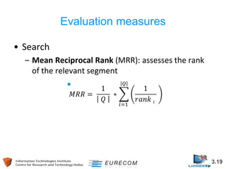 Information Technologies Institute 3.19 
Centre for Research and Technology Hellas 
Evaluation measures 
• 
Search 
– 
Mean Reciprocal Rank (MRR): assesses the rank of the relevant segment  