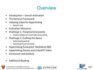 Information Technologies Institute 3.2 
Centre for Research and Technology Hellas 
Overview 
• 
Introduction – overall motivation 
• 
The General Framework 
• 
Indexing Video for Hyperlinking 
– 
Apache Solr 
• 
Evaluation Measures 
• 
Challenge 1: Temporal Granularity 
– 
Feature Alignment and Index Granularity 
• 
Challenge 2: Crafting the Query 
– 
Selecting Keywords 
– 
Selecting Visual Concepts 
• 
Hyperlinking Evaluation: MediaEval S&H 
• 
Hyperlinking Demos and LinkedTV Video 
• 
Conclusion and Outlook 
• 
Additional Reading  