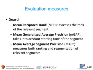Information Technologies Institute 3.20 
Centre for Research and Technology Hellas 
Evaluation measures 
• 
Search 
– 
Mean Reciprocal Rank (MRR): assesses the rank of the relevant segment 
– 
Mean Generalized Average Precision (mGAP): takes into account starting time of the segment 
– 
Mean Average Segment Precision (MASP): measures both ranking and segmentation of relevant segments  