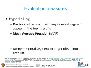 Information Technologies Institute 3.21 
Centre for Research and Technology Hellas 
Evaluation measures 
• 
Hyperlinking 
– 
Precision at rank n: how many relevant segment appear in the top n results 
– 
Mean Average Precision (MAP) 
– 
taking temporal segment to target offset into account 
Aly, R., Ordelman, R. J.F., Eskevich, M., Jones, G. J.F., Chen, S. Linking Inside a Video Collection - What and How to Measure? In Proceedings of ACM WWW International Conference on World Wide Web Companion. ACM, Rio de Janeiro, Brazil, 457-460.  