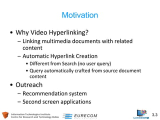 Information Technologies Institute 3.3 
Centre for Research and Technology Hellas 
Motivation 
• 
Why Video Hyperlinking? 
– 
Linking multimedia documents with related content 
– 
Automatic Hyperlink Creation 
• 
Different from Search (no user query) 
• 
Query automatically crafted from source document content 
• 
Outreach 
– 
Recommendation system 
– 
Second screen applications  