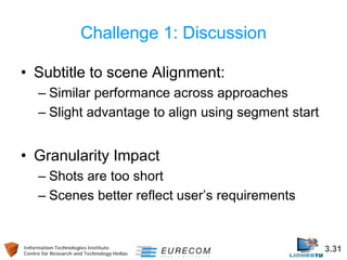 Information Technologies Institute 3.31 
Centre for Research and Technology Hellas 
Challenge 1: Discussion 
• 
Subtitle to scene Alignment: 
– 
Similar performance across approaches 
– 
Slight advantage to align using segment start 
• 
Granularity Impact 
– 
Shots are too short 
– 
Scenes better reflect user’s requirements  