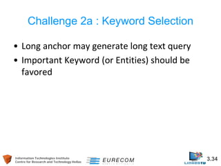 Information Technologies Institute 3.34 
Centre for Research and Technology Hellas 
Challenge 2a : Keyword Selection 
• 
Long anchor may generate long text query 
• 
Important Keyword (or Entities) should be favored  