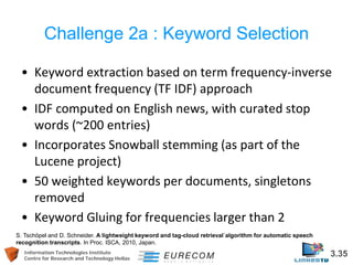 Information Technologies Institute 3.35 
Centre for Research and Technology Hellas 
Challenge 2a : Keyword Selection 
• 
Keyword extraction based on term frequency-inverse document frequency (TF IDF) approach 
• 
IDF computed on English news, with curated stop words (~200 entries) 
• 
Incorporates Snowball stemming (as part of the Lucene project) 
• 
50 weighted keywords per documents, singletons removed 
• 
Keyword Gluing for frequencies larger than 2 
S. Tschöpel and D. Schneider. A lightweight keyword and tag-cloud retrieval´algorithm for automatic speech recognition transcripts. In Proc. ISCA, 2010, Japan.  