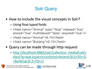 Information Technologies Institute 3.39 
Centre for Research and Technology Hellas 
Solr Query 
• 
How to include the visual concepts in Solr? 
– 
Using float typed fields 
– 
<field name=“Animal" type=“float" indexed="true" stored=“true" multiValued=“false" required="true"/> 
– 
<field name=“Animal">0.74</field> 
– 
<field name=“Building">0.12</field> 
• 
Query can be made through http request 
– 
http://localhost:8983/solr/collection_mediaEval/select?q=text:(cow+in+a+farm)+Animal:[0.5+TO+1] +Building:[0.2+TO+1] 
 