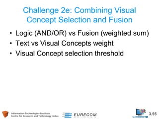 Information Technologies Institute 3.55 
Centre for Research and Technology Hellas 
Challenge 2e: Combining Visual Concept Selection and Fusion 
• 
Logic (AND/OR) vs Fusion (weighted sum) 
• 
Text vs Visual Concepts weight 
• 
Visual Concept selection threshold  