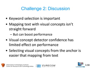 Information Technologies Institute 3.58 
Centre for Research and Technology Hellas 
Challenge 2: Discussion 
• 
Keyword selection is important 
• 
Mapping text with visual concepts isn’t straight forward 
– 
But can boost performance 
• 
Visual concept detector confidence has limited effect on performance 
• 
Selecting visual concepts from the anchor is easier that mapping from text  