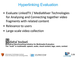 Information Technologies Institute 3.59 
Centre for Research and Technology Hellas 
Hyperlinking Evaluation 
• 
Evaluate LinkedTV / MediaMixer Technologies for Analysing and Connecting together video fragments with related content 
• 
Relevance to users 
• 
Large-scale video collection 
MediaEval Benchmarking Initiative for Multimedia Evaluation The "multi" in multimedia: speech, audio, visual content, tags, users, context  