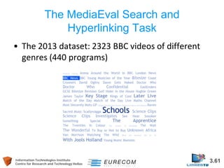 Information Technologies Institute 3.61 
Centre for Research and Technology Hellas 
The MediaEval Search and Hyperlinking Task 
• 
The 2013 dataset: 2323 BBC videos of different genres (440 programs)  