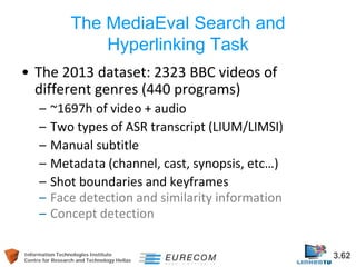 Information Technologies Institute 3.62 
Centre for Research and Technology Hellas 
The MediaEval Search and Hyperlinking Task 
• 
The 2013 dataset: 2323 BBC videos of different genres (440 programs) 
– 
~1697h of video + audio 
– 
Two types of ASR transcript (LIUM/LIMSI) 
– 
Manual subtitle 
– 
Metadata (channel, cast, synopsis, etc…) 
– 
Shot boundaries and keyframes 
– 
Face detection and similarity information 
– 
Concept detection  
