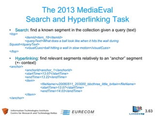 Information Technologies Institute 3.63 
Centre for Research and Technology Hellas 
The 2013 MediaEval Search and Hyperlinking Task 
• 
Search: find a known segment in the collection given a query (text) 
<top> 
<itemId>item_18</itemId> 
<queryText>What does a ball look like when it hits the wall during Squash</queryText> 
<visualCues>ball hitting a wall in slow motion</visualCues> 
</top> 
• 
Hyperlinking: find relevant segments relatively to an “anchor” segment (+- context) 
<anchor> 
<anchorId>anchor_1</anchorId> 
<startTime>13.07</startTime> 
<endTime>13.22</endTime> 
<item> 
<fileName>v20080511_203000_bbcthree_little_britain</fileName> 
<startTime>13.07</startTime> 
<endTime>14.03</endTime> 
</item> 
</anchor>  