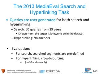 Information Technologies Institute 3.64 
Centre for Research and Technology Hellas 
The 2013 MediaEval Search and Hyperlinking Task 
• 
Queries are user generated for both search and hyperlinking 
– 
Search: 50 queries from 29 users 
• 
Known-item: the target is known to be in the dataset 
– 
Hyperlinking: 98 anchors 
• 
Evaluation: 
– 
For search, searched segments are pre-defined 
– 
For hyperlinking, crowd-sourcing 
– 
(on 30 anchors only) 
 