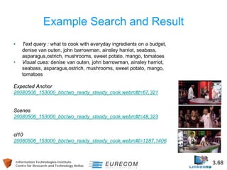 Information Technologies Institute 3.68 
Centre for Research and Technology Hellas 
Example Search and Result 
• 
Text query : what to cook with everyday ingredients on a budget, denise van outen, john barrowman, ainsley harriot, seabass, asparagus,ostrich, mushrooms, sweet potato, mango, tomatoes 
• 
Visual cues: denise van outen, john barrowman, ainsley harriot, seabass, asparagus,ostrich, mushrooms, sweet potato, mango, tomatoes 
Expected Anchor 
20080506_153000_bbctwo_ready_steady_cook.webm#t=67,321 
Scenes 
20080506_153000_bbctwo_ready_steady_cook.webm#t=48,323 
cl10 
20080506_153000_bbctwo_ready_steady_cook.webm#t=1287,1406  