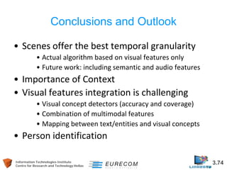 Information Technologies Institute 3.74 
Centre for Research and Technology Hellas 
Conclusions and Outlook 
• 
Scenes offer the best temporal granularity 
• 
Actual algorithm based on visual features only 
• 
Future work: including semantic and audio features 
• 
Importance of Context 
• 
Visual features integration is challenging 
• 
Visual concept detectors (accuracy and coverage) 
• 
Combination of multimodal features 
• 
Mapping between text/entities and visual concepts 
• 
Person identification  