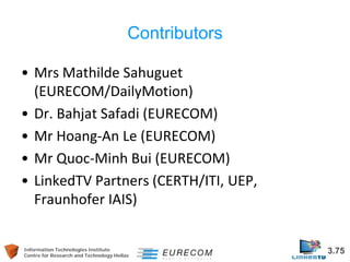 Information Technologies Institute 3.75 
Centre for Research and Technology Hellas 
Contributors 
• 
Mrs Mathilde Sahuguet (EURECOM/DailyMotion) 
• 
Dr. Bahjat Safadi (EURECOM) 
• 
Mr Hoang-An Le (EURECOM) 
• 
Mr Quoc-Minh Bui (EURECOM) 
• 
LinkedTV Partners (CERTH/ITI, UEP, Fraunhofer IAIS)  