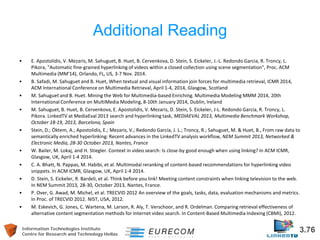 Information Technologies Institute 3.76 
Centre for Research and Technology Hellas 
Additional Reading 
• 
E. Apostolidis, V. Mezaris, M. Sahuguet, B. Huet, B. Cervenkova, D. Stein, S. Eickeler, J.-L. Redondo Garcia, R. Troncy, L. Pikora, "Automatic fine-grained hyperlinking of videos within a closed collection using scene segmentation", Proc. ACM Multimedia (MM'14), Orlando, FL, US, 3-7 Nov. 2014. 
• 
B. Safadi, M. Sahuguet and B. Huet, When textual and visual information join forces for multimedia retrieval, ICMR 2014, ACM International Conference on Multimedia Retrieval, April 1-4, 2014, Glasgow, Scotland 
• 
M. Sahuguet and B. Huet. Mining the Web for Multimedia-based Enriching. Multimedia Modeling MMM 2014, 20th International Conference on MultiMedia Modeling, 8-10th January 2014, Dublin, Ireland 
• 
M. Sahuguet, B. Huet, B. Cervenkova, E. Apostolidis, V. Mezaris, D. Stein, S. Eickeler, J-L. Redondo Garcia, R. Troncy, L. Pikora. LinkedTV at MediaEval 2013 search and hyperlinking task, MEDIAEVAL 2013, Multimedia Benchmark Workshop, October 18-19, 2013, Barcelona, Spain 
• 
Stein, D.; Öktem, A.; Apostolidis, E.; Mezaris, V.; Redondo García, J. L.; Troncy, R.; Sahuguet, M. & Huet, B., From raw data to semantically enriched hyperlinking: Recent advances in the LinkedTV analysis workflow, NEM Summit 2013, Networked & Electronic Media, 28-30 October 2013, Nantes, France 
• 
W. Bailer, M. Lokaj, and H. Stiegler. Context in video search: Is close-by good enough when using linking? In ACM ICMR, Glasgow, UK, April 1-4 2014. 
• 
C. A. Bhatt, N. Pappas, M. Habibi, et al. Multimodal reranking of content-based recommendations for hyperlinking video snippets. In ACM ICMR, Glasgow, UK, April 1-4 2014. 
• 
D. Stein, S. Eickeler, R. Bardeli, et al. Think before you link! Meeting content constraints when linking television to the web. In NEM Summit 2013, 28-30, October 2013, Nantes, France. 
• 
P. Over, G. Awad, M. Michel, et al. TRECVID 2012 An overview of the goals, tasks, data, evaluation mechanisms and metrics. In Proc. of TRECVID 2012. NIST, USA, 2012. 
• 
M. Eskevich, G. Jones, C. Wartena, M. Larson, R. Aly, T. Verschoor, and R. Ordelman. Comparing retrieval effectiveness of alternative content segmentation methods for Internet video search. In Content-Based Multimedia Indexing (CBMI), 2012.  