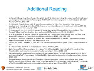 Information Technologies Institute 3.77 
Centre for Research and Technology Hellas 
Additional Reading 
• 
Lei Pang, Wei Zhang, Hung-Khoon Tan, and Chong-Wah Ngo. 2012. Video hyperlinking: libraries and tools for threading and visualizing large video collection. In Proceedings of the 20th ACM international conference on Multimedia (MM '12). ACM, New York, NY, USA, 1461-1464. 
• 
A. Habibian, K. E. van de Sande, and C. G. Snoek. Recommendations for Video Event Recognition Using Concept Vocabularies. In Proceedings of the 3rd ACM Conference on International Conference on Multimedia Retrieval, ICMR ’13, pages 89–96, Dallas, Texas, USA, April 2013. 
• 
A. Hauptmann, R. Yan, W.-H. Lin, M. Christel, and H. Wactlar. Can High-Level Concepts Fill the Semantic Gap in Video Retrieval? A Case Study With Broadcast News. Multimedia, IEEE Transactions on, 9(5):958–966, 2007. 
• 
A. W. M. Smeulders, M. Worring, S. Santini, A. Gupta, and R. Jain. Content-based image retrieval at the end of the early years. IEEE Transactions on Pattern Analysis and Machine Intelligence, 22(12):1349–1380, 2000. 
• 
A. Rousseau, F. Bougares, P. Deleglise, H. Schwenk, and Y. Estev. LIUM's systems for the IWSLT 2011 Speech Translation Tasks. In Proceedings of IWSLT 2011, San Francisco, USA, 2011. 
• 
Gauvain, J.-L., Lamel, L. and Adda, G., 2002. The LIMSI broadcast news transcription system. Speech Communication 37, 89- 108 
• 
C. Fellbaum, editor. WordNet: an electronic lexical database. MIT Press, 1998. 
• 
Carles Ventura, Marcel Tella-Amo, Xavier Giro-I-Nieto, “UPC at MediaEval 2013 Hyperlinking Task”, Proceedings of the MediaEval 2013 Multimedia Benchmark Workshop, Barcelona, Spain, October 18-19, 2013. 
• 
Camille Guinaudeau, Anca-Roxana Simon, Guillaume Gravier, Pascale Sébillot, “HITS and IRISA at MediaEval 2013: Search and Hyperlinking Task” , Proceedings of the MediaEval 2013 Multimedia Benchmark Workshop, Barcelona, Spain, October 18-19, 2013. 
• 
Mathilde Sahuguet, Benoit Huet, Barbora Červenková, Evlampios Apostolidis, Vasileios Mezaris, Daniel Stein, Stefan Eickeler, Jose Luis Redondo Garcia, Lukáš Pikora, “LinkedTV at MediaEval 2013 Search and Hyperlinking Task” , Proceedings of the MediaEval 2013 Multimedia Benchmark Workshop, Barcelona, Spain, October 18-19, 2013.  