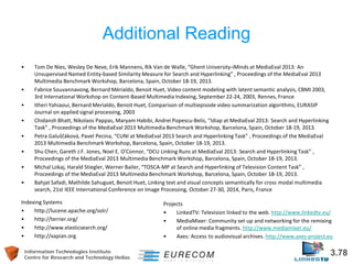 Information Technologies Institute 3.78 
Centre for Research and Technology Hellas 
Additional Reading 
• 
Tom De Nies, Wesley De Neve, Erik Mannens, Rik Van de Walle, “Ghent University-iMinds at MediaEval 2013: An Unsupervised Named Entity-based Similarity Measure for Search and Hyperlinking” , Proceedings of the MediaEval 2013 Multimedia Benchmark Workshop, Barcelona, Spain, October 18-19, 2013. 
• 
Fabrice Souvannavong, Bernard Mérialdo, Benoit Huet, Video content modeling with latent semantic analysis, CBMI 2003, 3rd International Workshop on Content-Based Multimedia Indexing, September 22-24, 2003, Rennes, France 
• 
Itheri Yahiaoui, Bernard Merialdo, Benoit Huet, Comparison of multiepisode video summarization algorithms, EURASIP Journal on applied signal processing, 2003 
• 
Chidansh Bhatt, Nikolaos Pappas, Maryam Habibi, Andrei Popescu-Belis, “Idiap at MediaEval 2013: Search and Hyperlinking Task” , Proceedings of the MediaEval 2013 Multimedia Benchmark Workshop, Barcelona, Spain, October 18-19, 2013. 
• 
Petra Galuščáková, Pavel Pecina, “CUNI at MediaEval 2013 Search and Hyperlinking Task” , Proceedings of the MediaEval 2013 Multimedia Benchmark Workshop, Barcelona, Spain, October 18-19, 2013. 
• 
Shu Chen, Gareth J.F. Jones, Noel E. O'Connor, “DCU Linking Runs at MediaEval 2013: Search and Hyperlinking Task” , Proceedings of the MediaEval 2013 Multimedia Benchmark Workshop, Barcelona, Spain, October 18-19, 2013. 
• 
Michal Lokaj, Harald Stiegler, Werner Bailer, “TOSCA-MP at Search and Hyperlinking of Television Content Task” , Proceedings of the MediaEval 2013 Multimedia Benchmark Workshop, Barcelona, Spain, October 18-19, 2013. 
• 
Bahjat Safadi, Mathilde Sahuguet, Benoit Huet, Linking text and visual concepts semantically for cross modal multimedia search, 21st IEEE International Conference on Image Processing, October 27-30, 2014, Paris, France 
Indexing Systems 
• 
http://lucene.apache.org/solr/ 
• 
http://terrier.org/ 
• 
http://www.elasticsearch.org/ 
• 
http://xapian.org 
Projects 
• 
LinkedTV: Television linked to the web. http://www.linkedtv.eu/ 
• 
MediaMixer: Community set-up and networking for the remixing of online media fragments. http://www.mediamixer.eu/ 
• 
Axes: Access to audiovisual archives. http://www.axes-project.eu  