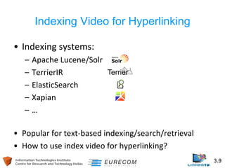 Information Technologies Institute 3.9 
Centre for Research and Technology Hellas 
Indexing Video for Hyperlinking 
• 
Indexing systems: 
– 
Apache Lucene/Solr 
– 
TerrierIR 
– 
ElasticSearch 
– 
Xapian 
– 
… 
• 
Popular for text-based indexing/search/retrieval 
• 
How to use index video for hyperlinking?  