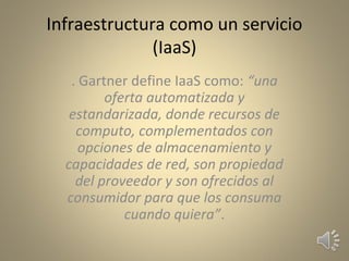 Infraestructura como un servicio
(IaaS)
. Gartner define IaaS como: “una
oferta automatizada y
estandarizada, donde recursos de
computo, complementados con
opciones de almacenamiento y
capacidades de red, son propiedad
del proveedor y son ofrecidos al
consumidor para que los consuma
cuando quiera”.
 