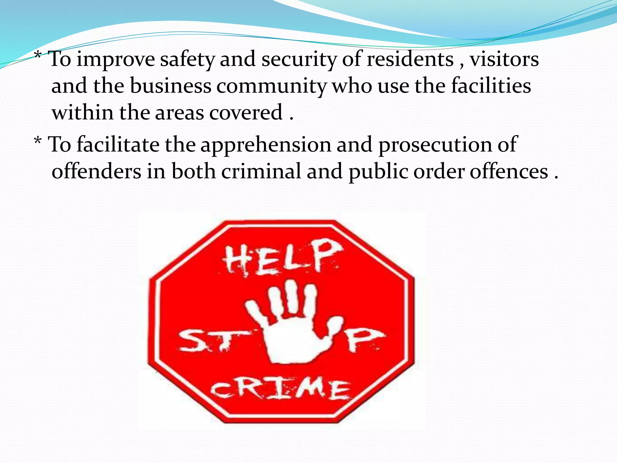 * To improve safety and security of residents , visitors
and the business community who use the facilities
within the areas covered .
* To facilitate the apprehension and prosecution of
offenders in both criminal and public order offences .
 