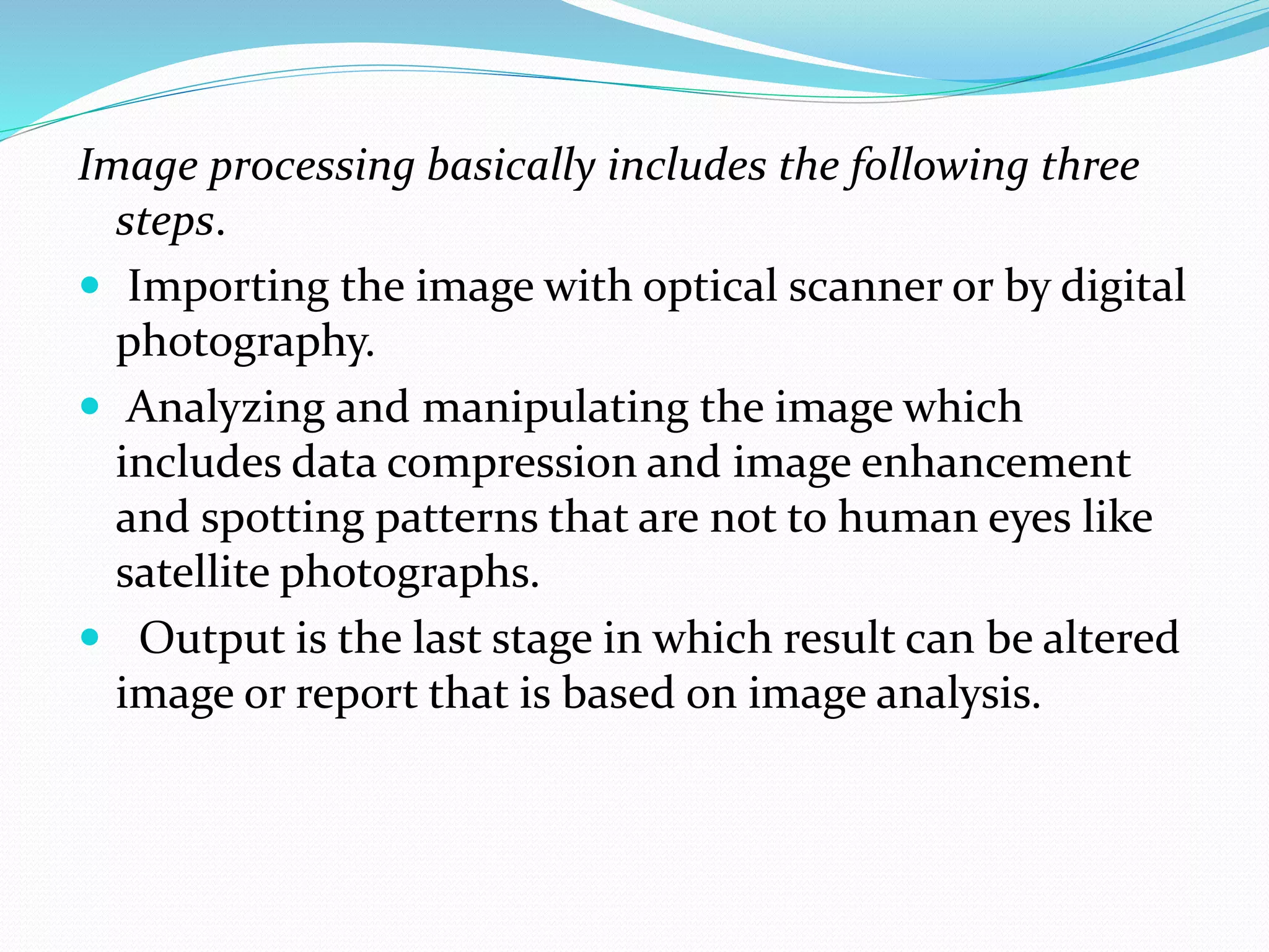 Image processing basically includes the following three
steps.
 Importing the image with optical scanner or by digital
photography.
 Analyzing and manipulating the image which
includes data compression and image enhancement
and spotting patterns that are not to human eyes like
satellite photographs.
 Output is the last stage in which result can be altered
image or report that is based on image analysis.
 