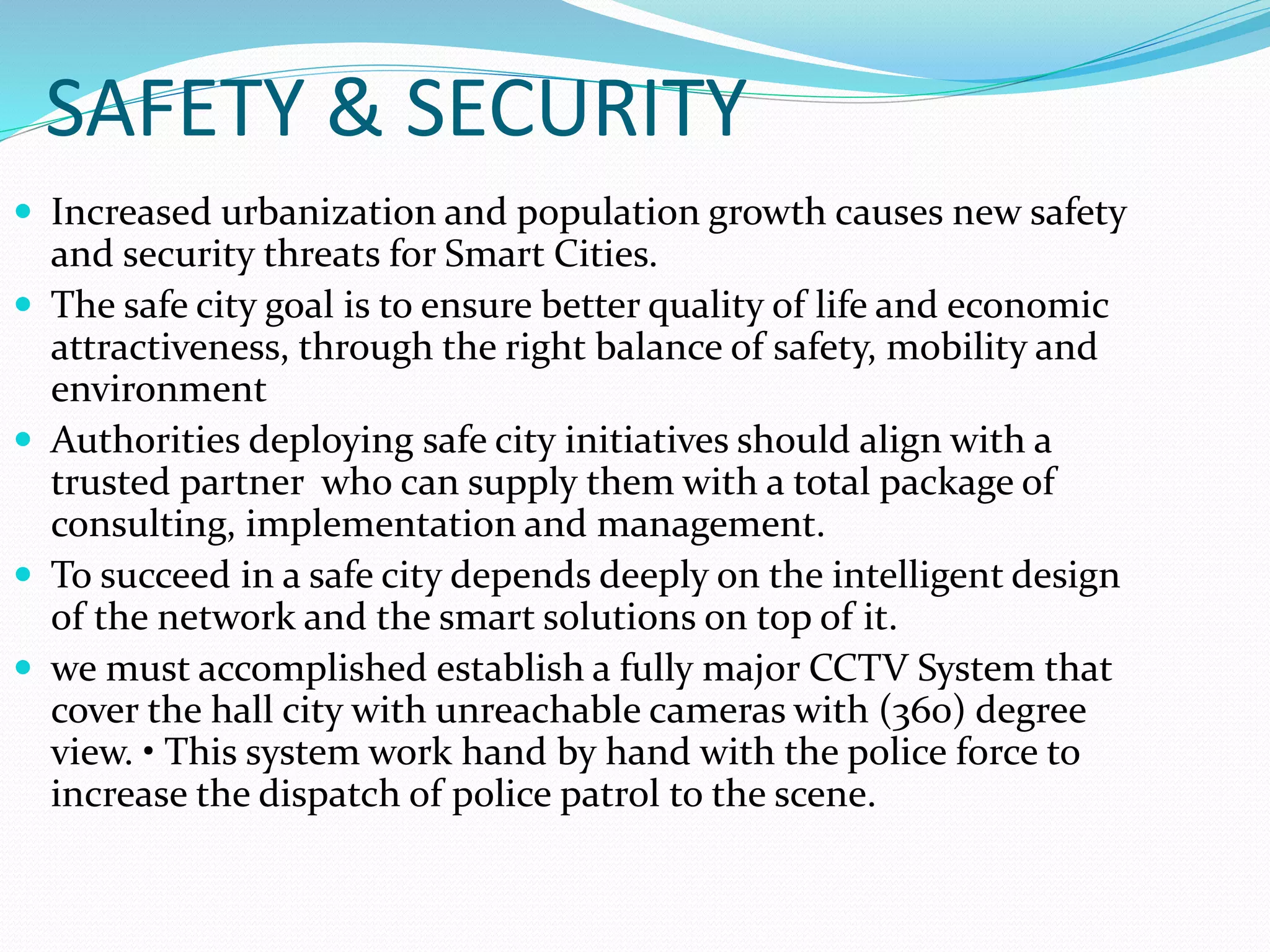 SAFETY & SECURITY
 Increased urbanization and population growth causes new safety
and security threats for Smart Cities.
 The safe city goal is to ensure better quality of life and economic
attractiveness, through the right balance of safety, mobility and
environment
 Authorities deploying safe city initiatives should align with a
trusted partner who can supply them with a total package of
consulting, implementation and management.
 To succeed in a safe city depends deeply on the intelligent design
of the network and the smart solutions on top of it.
 we must accomplished establish a fully major CCTV System that
cover the hall city with unreachable cameras with (360) degree
view. • This system work hand by hand with the police force to
increase the dispatch of police patrol to the scene.
 