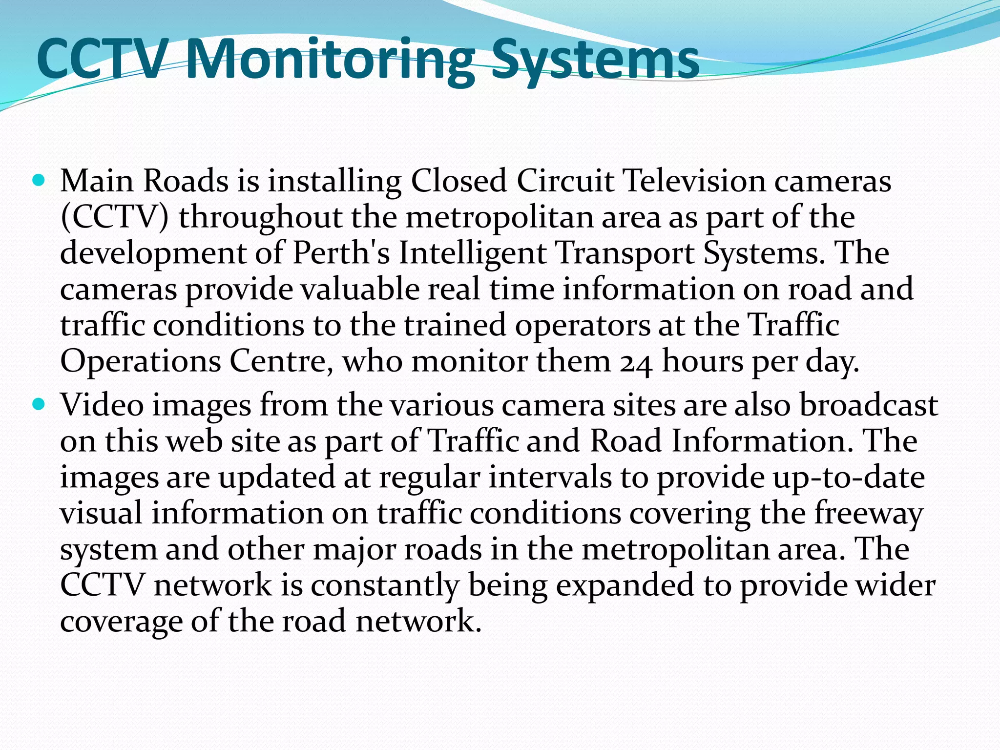 CCTV Monitoring Systems
 Main Roads is installing Closed Circuit Television cameras
(CCTV) throughout the metropolitan area as part of the
development of Perth's Intelligent Transport Systems. The
cameras provide valuable real time information on road and
traffic conditions to the trained operators at the Traffic
Operations Centre, who monitor them 24 hours per day.
 Video images from the various camera sites are also broadcast
on this web site as part of Traffic and Road Information. The
images are updated at regular intervals to provide up-to-date
visual information on traffic conditions covering the freeway
system and other major roads in the metropolitan area. The
CCTV network is constantly being expanded to provide wider
coverage of the road network.
 