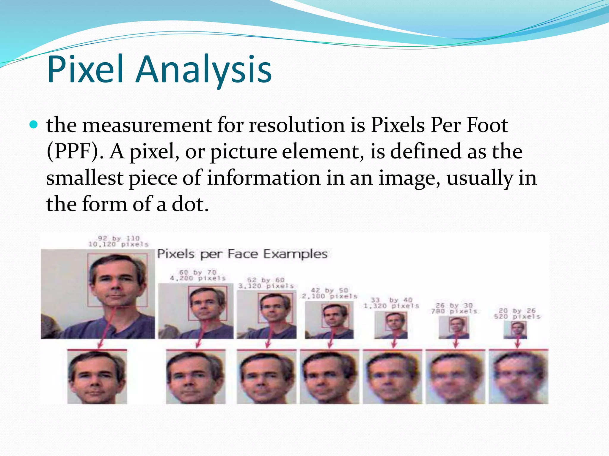 Pixel Analysis
 the measurement for resolution is Pixels Per Foot
(PPF). A pixel, or picture element, is defined as the
smallest piece of information in an image, usually in
the form of a dot.
 