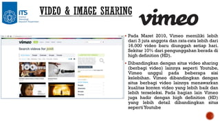  Pada Maret 2010, Vimeo memiliki lebih

dari 3 juta anggota dan rata-rata lebih dari
16.000 video baru diunggah setiap hari.
Sekitar 10% dari pengunggahan berada di
high definition (HD).

 Dibandingkan dengan situs video sharing

(berbagi video) lainnya seperti Youtube,
Vimeo unggul pada beberapa sisi
kelebihan. Vimeo dibandingkan dengan
situs berbagi video lainnya menawarkan
kualitas konten video yang lebih baik dan
lebih terseleksi. Pada bagian lain Vimeo
juga hadir dengan high definition (HD)
yang lebih detail dibandingkan situs
seperti Youtube

 