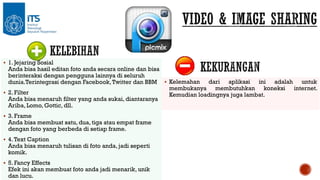  1. Jejaring Sosial

Anda bisa hasil editan foto anda secara online dan bisa
berinteraksi dengan pengguna lainnya di seluruh
dunia.Terintegrasi dengan Facebook, Twitter dan BBM  Kelemahan dari aplikasi ini adalah untuk
membukanya membutuhkan koneksi internet.
 2. Filter
Kemudian loadingnya juga lambat.
Anda bisa menaruh filter yang anda sukai, diantaranya
Ariba, Lomo, Gottic, dll.
 3. Frame

Anda bisa membuat satu, dua, tiga atau empat frame
dengan foto yang berbeda di setiap frame.

 4. Text Caption

Anda bisa menaruh tulisan di foto anda, jadi seperti
komik.

 5. Fancy Effects

Efek ini akan membuat foto anda jadi menarik, unik
dan lucu.

 