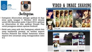  Instagram diluncurkan sebagai aplikasi di App

store pada tanggal 6 Oktober 2010 khusus
untuk iOS. Kemudian pada 3 April 2012, aplikasi
ini diluncurkan di toko aplikasi Google Play
untuk pengguna sistem operasi Android.

 Salah satu yang unik dari Instagram adalah foto

yang berbentuk persegi, ini terlihat seperti
kamera Polaroid dan kodak Instamatic bukan
seperti foto umumnya yang menggunakan rasio
4:3.

 