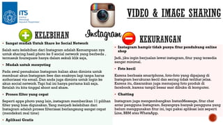  Sangat mudah Untuk Share ke Social Network

Salah satu kelebihan dari Instagram adalah Kemampuan nya
untuk sharing hasil photo ke 5 social network yang berbeda ,
termasuk foursquare hanya dalam sekali klik saja,
 Mudah untuk menyeting

Pada awal pemakaian Instagram kalian akan diminta untuk
membuat akun Instagram free dan enaknya lagi tanpa harus
authorisasi via email. Dan anda juga diminta untuk login ke
akun social network. Tapi hal ini hanya pertama kali saja.
Setalah itu kita tinggal shoot and share.

 Instagram hampir tidak punya fitur pendukung online

shop

Jadi, jika ingin berjualan lewat instagram, fitur yang tersedia
sangat minimal.
 Foto kecil

Karena berbasis smartphone, foto-foto yang dipajang di
Instagram berukuran kecil dan sering tidak terlihat jelas.
Karena itu, disarankan juga memajang foto produk di
facebook, karena tampil besar saat dibuka di komputer.

 Proses filter yang cepat

 Chatting

Seperti apps photo yang lain, instagram memberikan 11 pilihan
filter yang bisa digunakan. Yang menjadi kelebihan dari
Instagram adalah proses filterisasi berlangsung sangat cepat
(mendekati real time)

Instagram juga mengembangkan InstanMessage, fitur chat
antar pengguna Instagram. Sayangnya banyak pengguna yang
belum menggunakan fitur ini, tapi pakai aplikasi lain seperti
Line, BBM atau WhatsApp.

 Aplikasi Gratis

 
