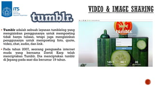  Tumblr adalah sebuah layanan tumblelog yang

mengizinkan penggunanya untuk memposting
tidak hanya tulisan, tetapi juga mengizinkan
penggunanya untuk memposting foto, quote,
video, chat, audio, dan link.

 Pada tahun 2007, seorang pengusaha internet

muda yang bernama David Karp telah
menciptakan Tumblr. Dia menciptakan tumblr
di Jepang pada saat dia berumur 19 tahun.

 